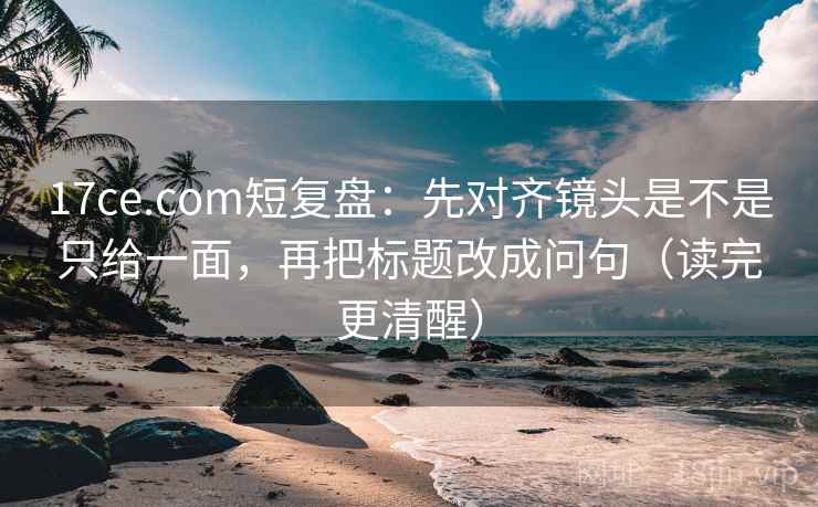 17ce.com短复盘：先对齐镜头是不是只给一面，再把标题改成问句（读完更清醒）