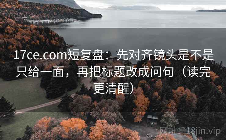 17ce.com短复盘：先对齐镜头是不是只给一面，再把标题改成问句（读完更清醒）