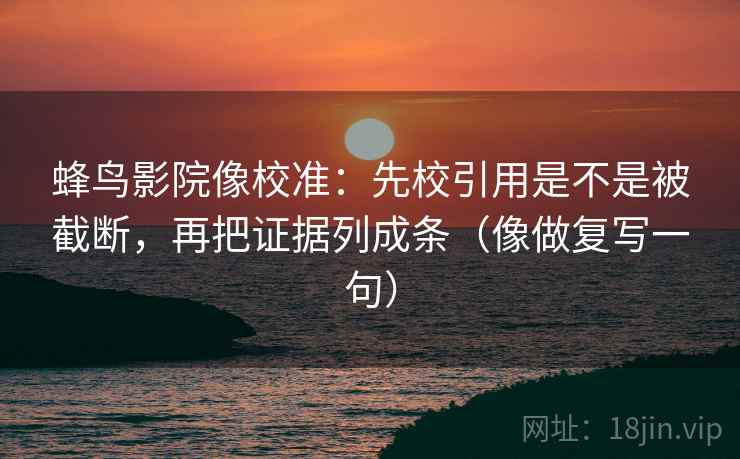 蜂鸟影院像校准：先校引用是不是被截断，再把证据列成条（像做复写一句）