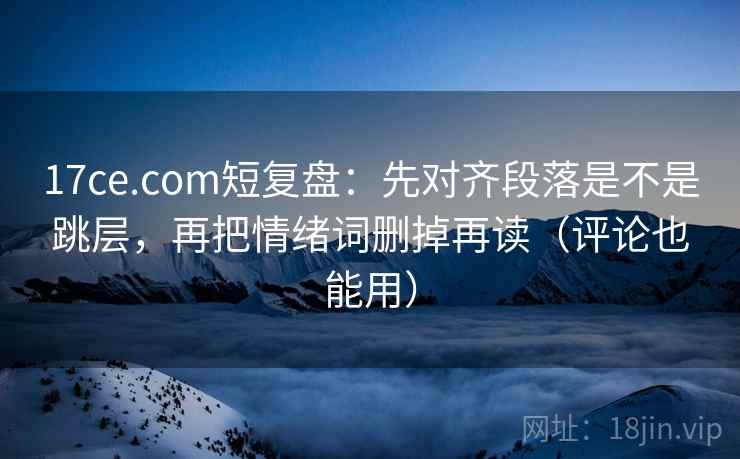 17ce.com短复盘：先对齐段落是不是跳层，再把情绪词删掉再读（评论也能用）