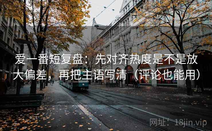 爱一番短复盘:先对齐热度是不是放大偏差,再把主语写清(评论也能用) 爱一番短复盘:先对齐热度是不是放大偏差,再把主语写清(评论也能用)