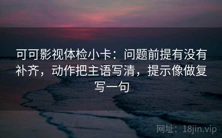 可可影视体检小卡：问题前提有没有补齐，动作把主语写清，提示像做复写一句