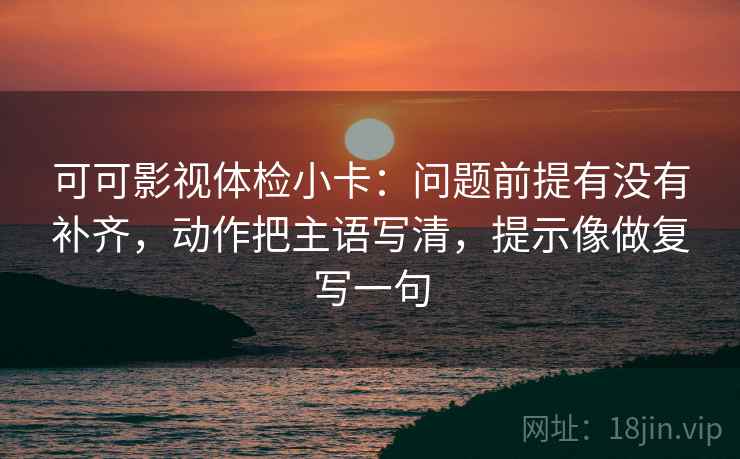 可可影视体检小卡：问题前提有没有补齐，动作把主语写清，提示像做复写一句