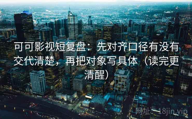 可可影视短复盘：先对齐口径有没有交代清楚，再把对象写具体（读完更清醒）