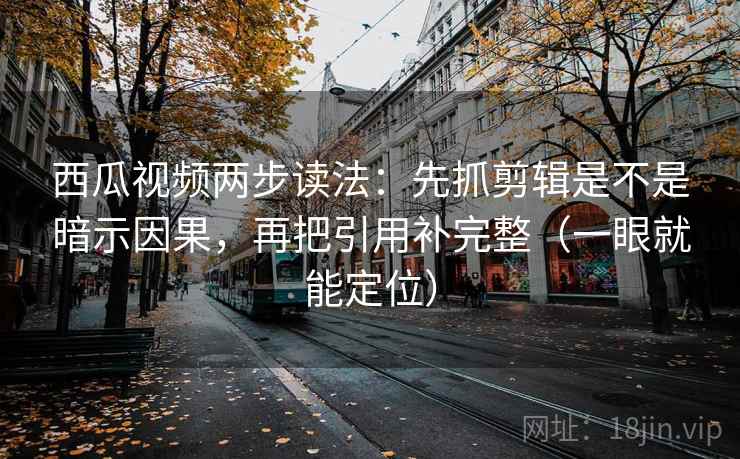 西瓜视频两步读法：先抓剪辑是不是暗示因果，再把引用补完整（一眼就能定位）