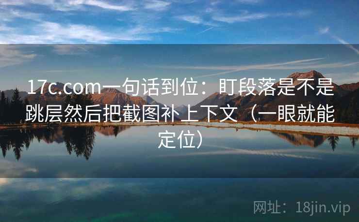 17c.com一句话到位：盯段落是不是跳层然后把截图补上下文（一眼就能定位）