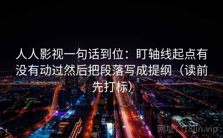 人人影视一句话到位：盯轴线起点有没有动过然后把段落写成提纲（读前先打标）