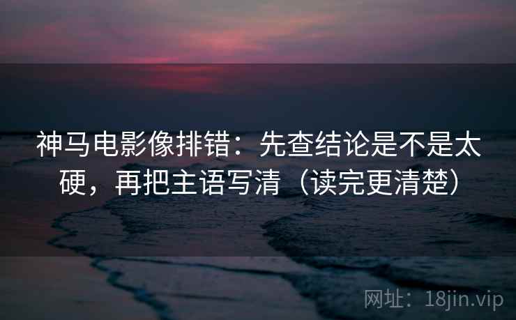 神马电影像排错：先查结论是不是太硬，再把主语写清（读完更清楚）