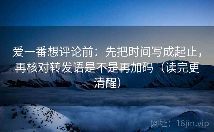 爱一番想评论前：先把时间写成起止，再核对转发语是不是再加码（读完更清醒）