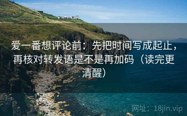 爱一番想评论前:先把时间写成起止,再核对转发语是不是再加码(读完更清醒) 爱一番想评论前:先把时间写成起止,再核对转发语是不是再加码(读完更清醒)