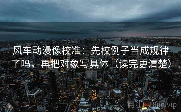 风车动漫像校准:先校例子当成规律了吗,再把对象写具体(读完更清楚) 风车动漫像校准:先校例子当成规律了吗,再把对象写具体(读完更清楚)