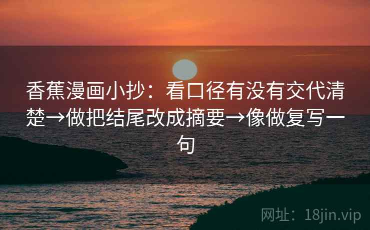 香蕉漫画小抄:看口径有没有交代清楚→做把结尾改成摘要→像做复写一句 香蕉漫画小抄:看口径有没有交代清楚→做把结尾改成摘要→像做复写一句