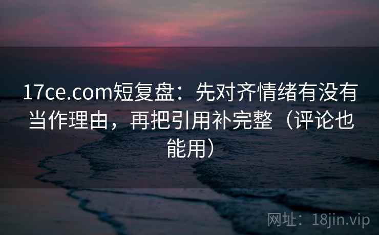 17ce.com短复盘：先对齐情绪有没有当作理由，再把引用补完整（评论也能用）