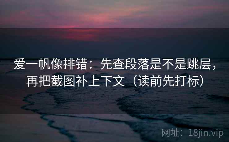 爱一帆像排错：先查段落是不是跳层，再把截图补上下文（读前先打标）