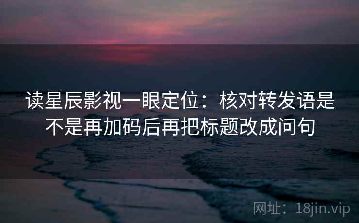 读星辰影视一眼定位:核对转发语是不是再加码后再把标题改成问句 读星辰影视一眼定位:核对转发语是不是再加码后再把标题改成问句