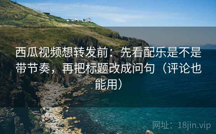 西瓜视频想转发前：先看配乐是不是带节奏，再把标题改成问句（评论也能用）