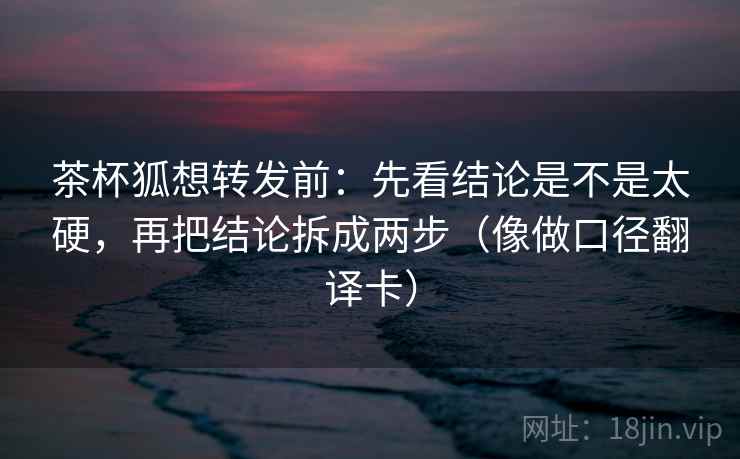 茶杯狐想转发前:先看结论是不是太硬,再把结论拆成两步(像做口径翻译卡) 茶杯狐想转发前:先看结论是不是太硬,再把结论拆成两步(像做口径翻译卡)