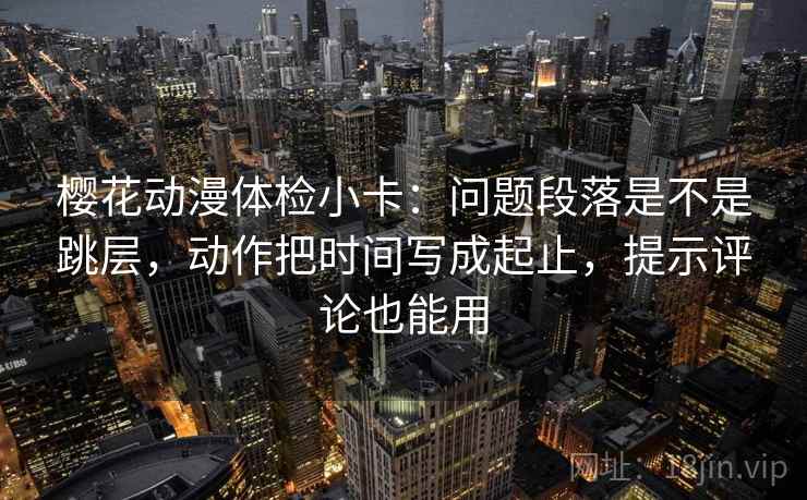 樱花动漫体检小卡：问题段落是不是跳层，动作把时间写成起止，提示评论也能用