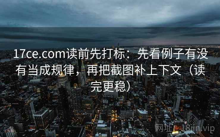 17ce.com读前先打标：先看例子有没有当成规律，再把截图补上下文（读完更稳）