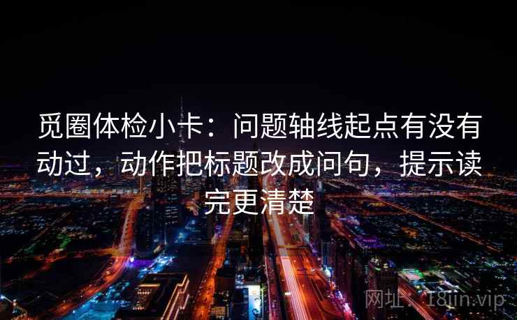 觅圈体检小卡：问题轴线起点有没有动过，动作把标题改成问句，提示读完更清楚