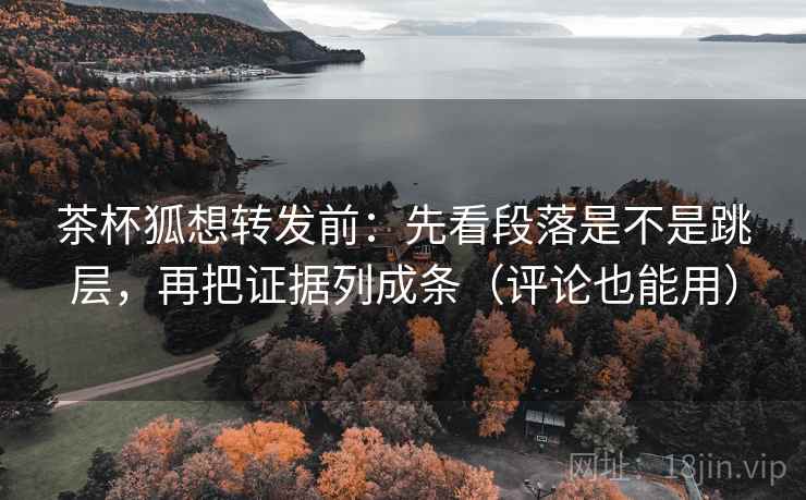 茶杯狐想转发前：先看段落是不是跳层，再把证据列成条（评论也能用）