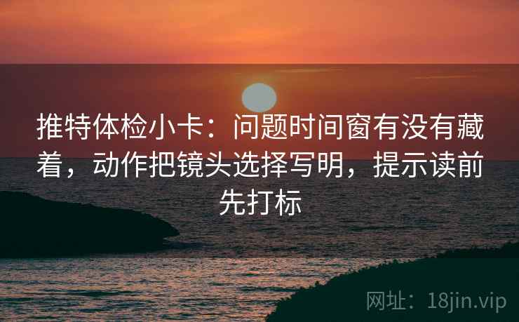推特体检小卡：问题时间窗有没有藏着，动作把镜头选择写明，提示读前先打标