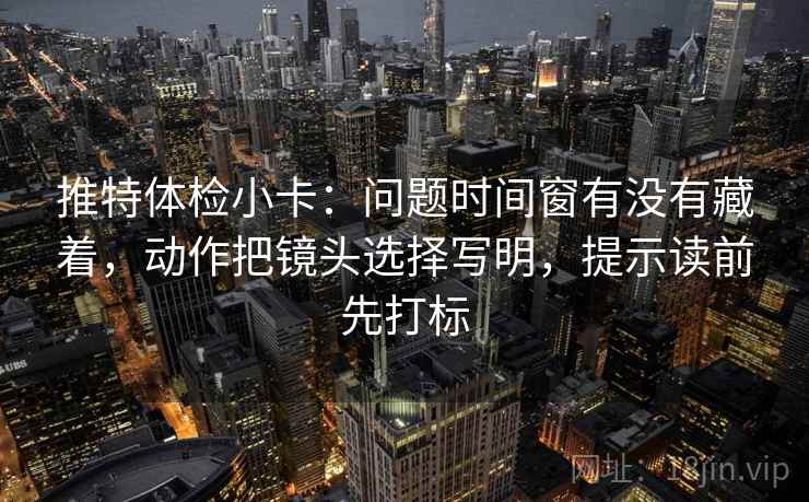 推特体检小卡：问题时间窗有没有藏着，动作把镜头选择写明，提示读前先打标