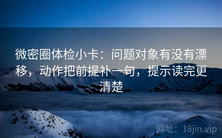 微密圈体检小卡：问题对象有没有漂移，动作把前提补一句，提示读完更清楚
