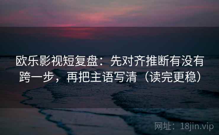 欧乐影视短复盘：先对齐推断有没有跨一步，再把主语写清（读完更稳）