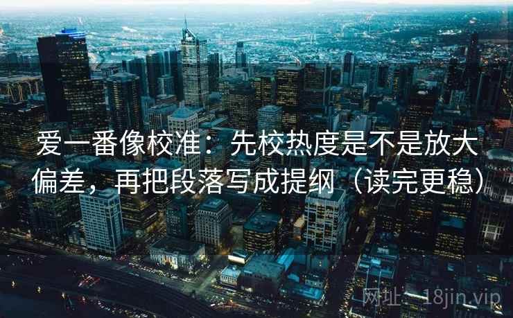 爱一番像校准：先校热度是不是放大偏差，再把段落写成提纲（读完更稳）