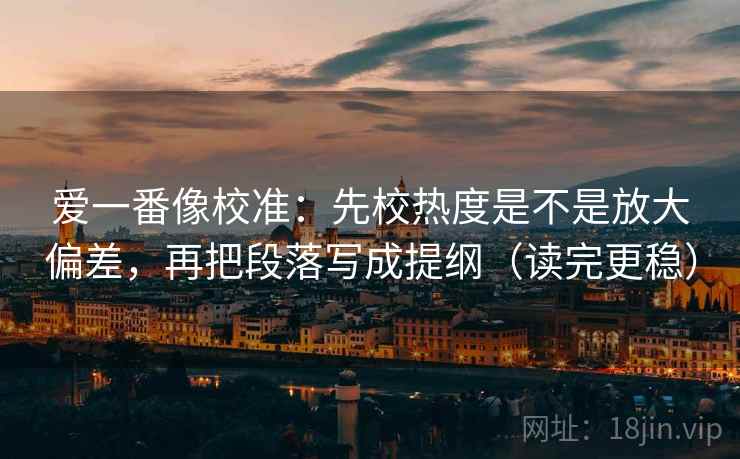 爱一番像校准:先校热度是不是放大偏差,再把段落写成提纲(读完更稳) 爱一番像校准:先校热度是不是放大偏差,再把段落写成提纲(读完更稳)