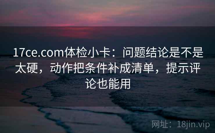 17ce.com体检小卡：问题结论是不是太硬，动作把条件补成清单，提示评论也能用