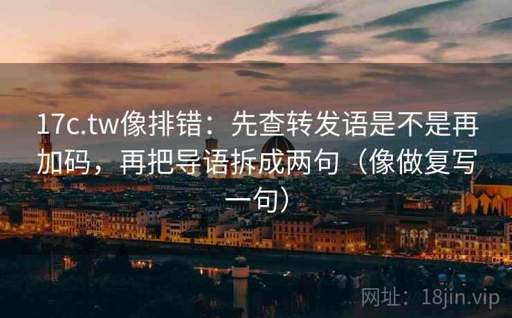 17c.tw像排错：先查转发语是不是再加码，再把导语拆成两句（像做复写一句）